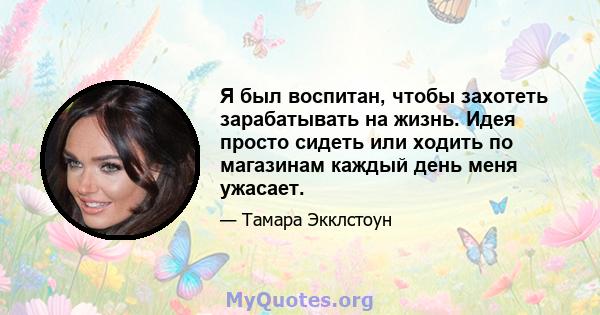 Я был воспитан, чтобы захотеть зарабатывать на жизнь. Идея просто сидеть или ходить по магазинам каждый день меня ужасает.