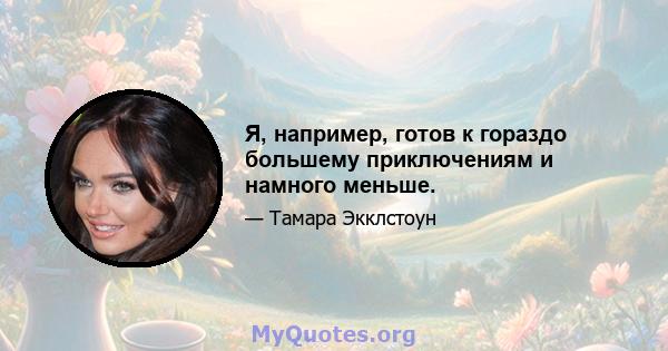 Я, например, готов к гораздо большему приключениям и намного меньше.