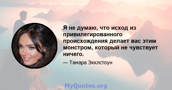 Я не думаю, что исход из привилегированного происхождения делает вас этим монстром, который не чувствует ничего.