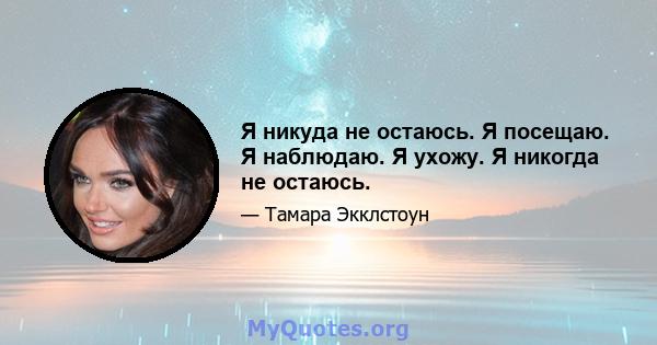 Я никуда не остаюсь. Я посещаю. Я наблюдаю. Я ухожу. Я никогда не остаюсь.