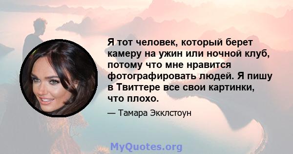 Я тот человек, который берет камеру на ужин или ночной клуб, потому что мне нравится фотографировать людей. Я пишу в Твиттере все свои картинки, что плохо.