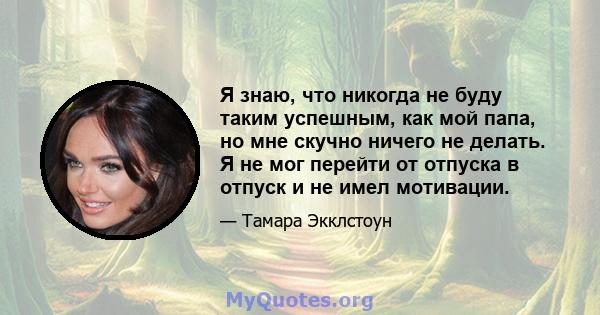 Я знаю, что никогда не буду таким успешным, как мой папа, но мне скучно ничего не делать. Я не мог перейти от отпуска в отпуск и не имел мотивации.