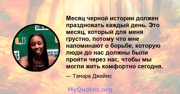 Месяц черной истории должен праздновать каждый день. Это месяц, который для меня грустно, потому что мне напоминают о борьбе, которую люди до нас должны были пройти через нас, чтобы мы могли жить комфортно сегодня.