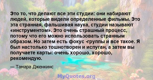 Это то, что делают все эти студии: они набирают людей, которые видели определенные фильмы. Это эта странная, фальшивая наука, студии называют «инструментом». Это очень страшный процесс, потому что его можно использовать 