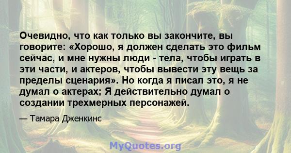 Очевидно, что как только вы закончите, вы говорите: «Хорошо, я должен сделать это фильм сейчас, и мне нужны люди - тела, чтобы играть в эти части, и актеров, чтобы вывести эту вещь за пределы сценария». Но когда я писал 