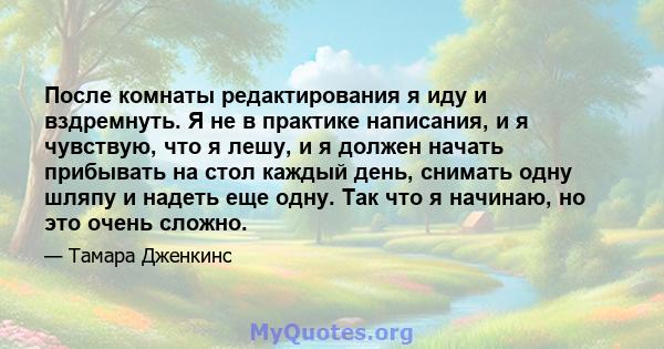 После комнаты редактирования я иду и вздремнуть. Я не в практике написания, и я чувствую, что я лешу, и я должен начать прибывать на стол каждый день, снимать одну шляпу и надеть еще одну. Так что я начинаю, но это