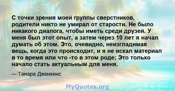 С точки зрения моей группы сверстников, родители никто не умирал от старости. Не было никакого диалога, чтобы иметь среди друзей. У меня был этот опыт, а затем через 10 лет я начал думать об этом. Это, очевидно,