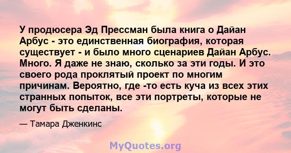 У продюсера Эд Прессман была книга о Дайан Арбус - это единственная биография, которая существует - и было много сценариев Дайан Арбус. Много. Я даже не знаю, сколько за эти годы. И это своего рода проклятый проект по