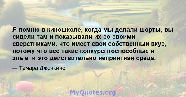 Я помню в киношколе, когда мы делали шорты, вы сидели там и показывали их со своими сверстниками, что имеет свой собственный вкус, потому что все такие конкурентоспособные и злые, и это действительно неприятная среда.