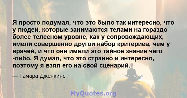 Я просто подумал, что это было так интересно, что у людей, которые занимаются телами на гораздо более телесном уровне, как у сопровождающих, имели совершенно другой набор критериев, чем у врачей, и что они имели это