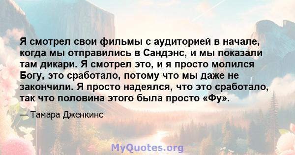 Я смотрел свои фильмы с аудиторией в начале, когда мы отправились в Сандэнс, и мы показали там дикари. Я смотрел это, и я просто молился Богу, это сработало, потому что мы даже не закончили. Я просто надеялся, что это