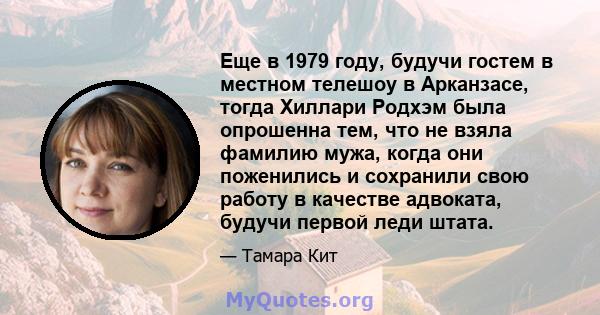 Еще в 1979 году, будучи гостем в местном телешоу в Арканзасе, тогда Хиллари Родхэм была опрошенна тем, что не взяла фамилию мужа, когда они поженились и сохранили свою работу в качестве адвоката, будучи первой леди