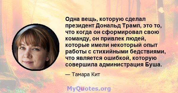 Одна вещь, которую сделал президент Дональд Трамп, это то, что когда он сформировал свою команду, он привлек людей, которые имели некоторый опыт работы с стихийными бедствиями, что является ошибкой, которую совершила