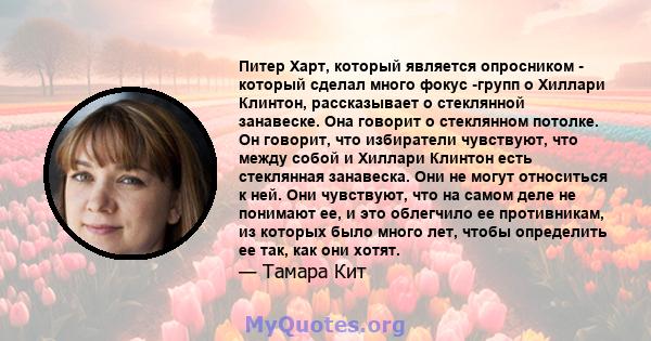 Питер Харт, который является опросником - который сделал много фокус -групп о Хиллари Клинтон, рассказывает о стеклянной занавеске. Она говорит о стеклянном потолке. Он говорит, что избиратели чувствуют, что между собой 