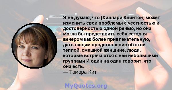 Я не думаю, что [Хиллари Клинтон] может изменить свои проблемы с честностью и достоверностью одной речью, но она могла бы представить себя сегодня вечером как более привлекательную, дать людям представление об этой