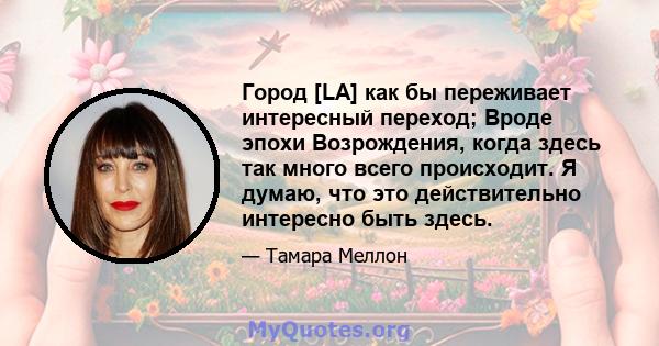 Город [LA] как бы переживает интересный переход; Вроде эпохи Возрождения, когда здесь так много всего происходит. Я думаю, что это действительно интересно быть здесь.