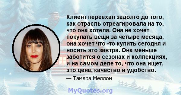 Клиент переехал задолго до того, как отрасль отреагировала на то, что она хотела. Она не хочет покупать вещи за четыре месяца, она хочет что -то купить сегодня и носить это завтра. Она меньше заботится о сезонах и