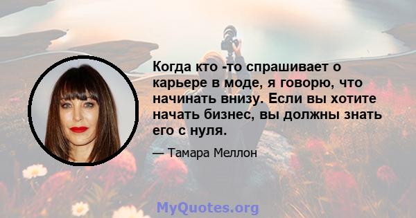 Когда кто -то спрашивает о карьере в моде, я говорю, что начинать внизу. Если вы хотите начать бизнес, вы должны знать его с нуля.