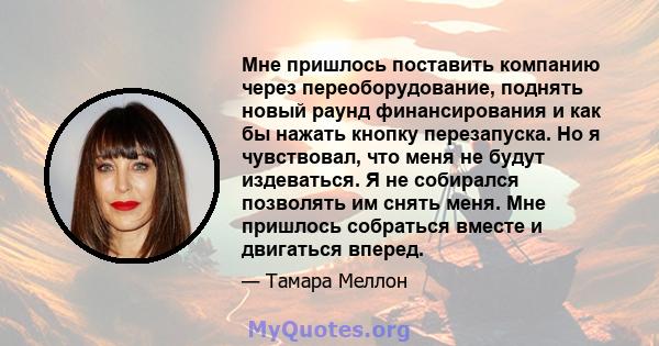 Мне пришлось поставить компанию через переоборудование, поднять новый раунд финансирования и как бы нажать кнопку перезапуска. Но я чувствовал, что меня не будут издеваться. Я не собирался позволять им снять меня. Мне