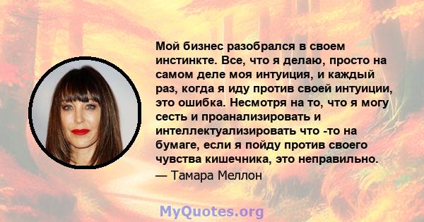 Мой бизнес разобрался в своем инстинкте. Все, что я делаю, просто на самом деле моя интуиция, и каждый раз, когда я иду против своей интуиции, это ошибка. Несмотря на то, что я могу сесть и проанализировать и