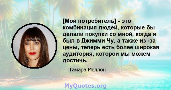 [Мой потребитель] - это комбинация людей, которые бы делали покупки со мной, когда я был в Джимми Чу, а также из -за цены, теперь есть более широкая аудитория, которой мы можем достичь.