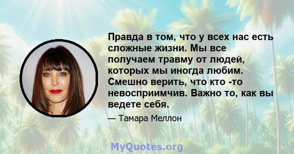 Правда в том, что у всех нас есть сложные жизни. Мы все получаем травму от людей, которых мы иногда любим. Смешно верить, что кто -то невосприимчив. Важно то, как вы ведете себя.