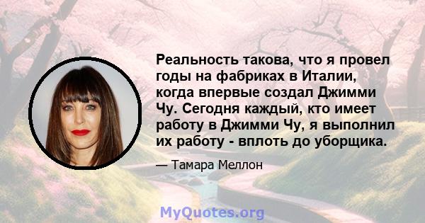 Реальность такова, что я провел годы на фабриках в Италии, когда впервые создал Джимми Чу. Сегодня каждый, кто имеет работу в Джимми Чу, я выполнил их работу - вплоть до уборщика.