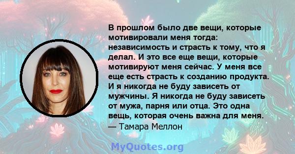 В прошлом было две вещи, которые мотивировали меня тогда: независимость и страсть к тому, что я делал. И это все еще вещи, которые мотивируют меня сейчас. У меня все еще есть страсть к созданию продукта. И я никогда не