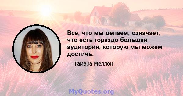 Все, что мы делаем, означает, что есть гораздо большая аудитория, которую мы можем достичь.