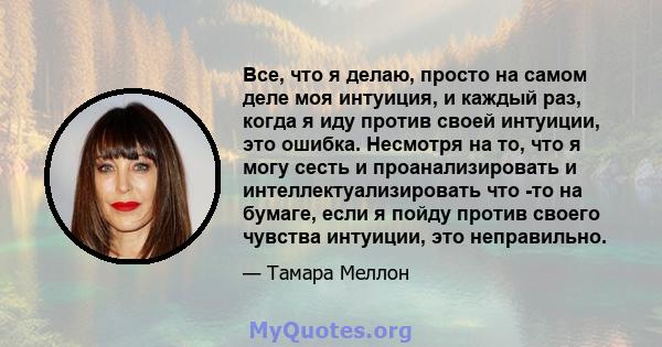 Все, что я делаю, просто на самом деле моя интуиция, и каждый раз, когда я иду против своей интуиции, это ошибка. Несмотря на то, что я могу сесть и проанализировать и интеллектуализировать что -то на бумаге, если я