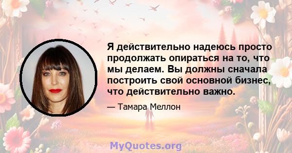 Я действительно надеюсь просто продолжать опираться на то, что мы делаем. Вы должны сначала построить свой основной бизнес, что действительно важно.