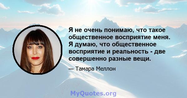 Я не очень понимаю, что такое общественное восприятие меня. Я думаю, что общественное восприятие и реальность - две совершенно разные вещи.