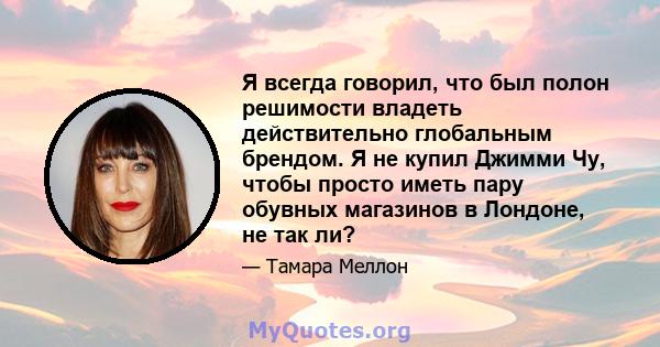 Я всегда говорил, что был полон решимости владеть действительно глобальным брендом. Я не купил Джимми Чу, чтобы просто иметь пару обувных магазинов в Лондоне, не так ли?