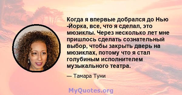 Когда я впервые добрался до Нью -Йорка, все, что я сделал, это мюзиклы. Через несколько лет мне пришлось сделать сознательный выбор, чтобы закрыть дверь на мюзиклах, потому что я стал голубиным исполнителем музыкального 