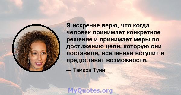 Я искренне верю, что когда человек принимает конкретное решение и принимает меры по достижению цели, которую они поставили, вселенная вступит и предоставит возможности.