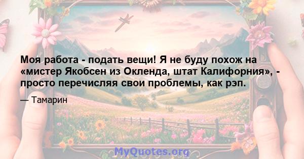 Моя работа - подать вещи! Я не буду похож на «мистер Якобсен из Окленда, штат Калифорния», - просто перечисляя свои проблемы, как рэп.