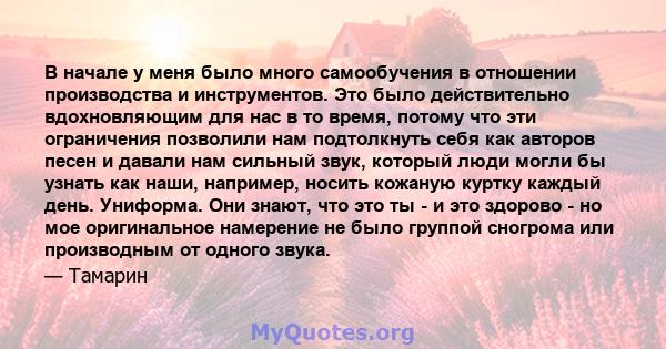 В начале у меня было много самообучения в отношении производства и инструментов. Это было действительно вдохновляющим для нас в то время, потому что эти ограничения позволили нам подтолкнуть себя как авторов песен и