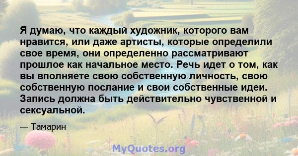 Я думаю, что каждый художник, которого вам нравится, или даже артисты, которые определили свое время, они определенно рассматривают прошлое как начальное место. Речь идет о том, как вы вполняете свою собственную