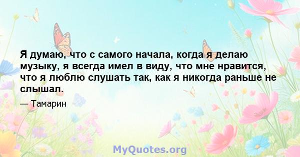 Я думаю, что с самого начала, когда я делаю музыку, я всегда имел в виду, что мне нравится, что я люблю слушать так, как я никогда раньше не слышал.