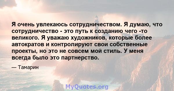 Я очень увлекаюсь сотрудничеством. Я думаю, что сотрудничество - это путь к созданию чего -то великого. Я уважаю художников, которые более автократов и контролируют свои собственные проекты, но это не совсем мой стиль.