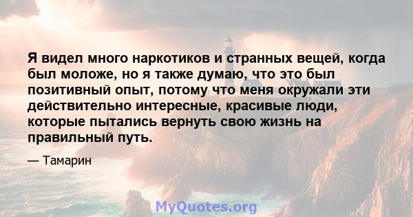 Я видел много наркотиков и странных вещей, когда был моложе, но я также думаю, что это был позитивный опыт, потому что меня окружали эти действительно интересные, красивые люди, которые пытались вернуть свою жизнь на