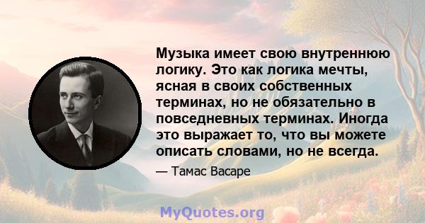 Музыка имеет свою внутреннюю логику. Это как логика мечты, ясная в своих собственных терминах, но не обязательно в повседневных терминах. Иногда это выражает то, что вы можете описать словами, но не всегда.