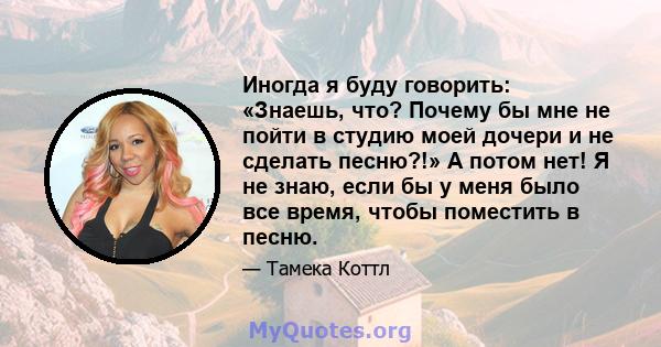 Иногда я буду говорить: «Знаешь, что? Почему бы мне не пойти в студию моей дочери и не сделать песню?!» А потом нет! Я не знаю, если бы у меня было все время, чтобы поместить в песню.