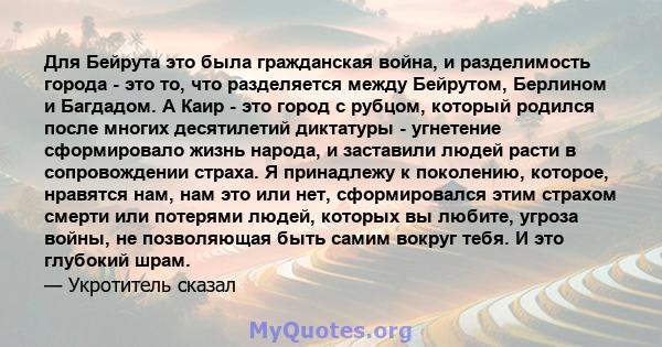 Для Бейрута это была гражданская война, и разделимость города - это то, что разделяется между Бейрутом, Берлином и Багдадом. А Каир - это город с рубцом, который родился после многих десятилетий диктатуры - угнетение