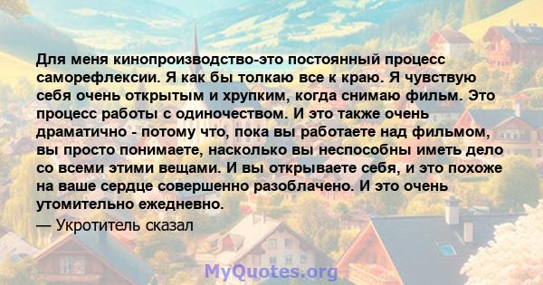 Для меня кинопроизводство-это постоянный процесс саморефлексии. Я как бы толкаю все к краю. Я чувствую себя очень открытым и хрупким, когда снимаю фильм. Это процесс работы с одиночеством. И это также очень драматично - 