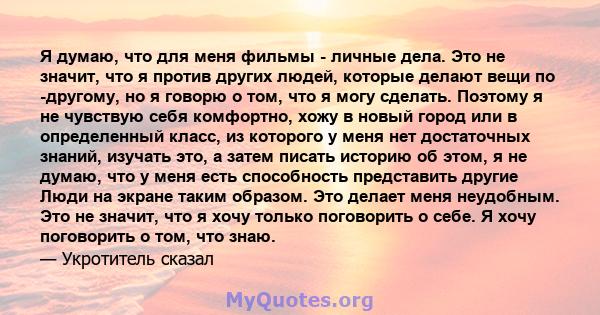 Я думаю, что для меня фильмы - личные дела. Это не значит, что я против других людей, которые делают вещи по -другому, но я говорю о том, что я могу сделать. Поэтому я не чувствую себя комфортно, хожу в новый город или