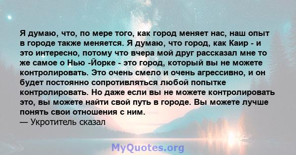 Я думаю, что, по мере того, как город меняет нас, наш опыт в городе также меняется. Я думаю, что город, как Каир - и это интересно, потому что вчера мой друг рассказал мне то же самое о Нью -Йорке - это город, который