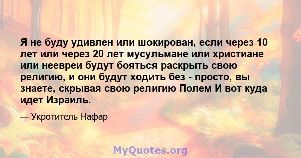 Я не буду удивлен или шокирован, если через 10 лет или через 20 лет мусульмане или христиане или неевреи будут бояться раскрыть свою религию, и они будут ходить без - просто, вы знаете, скрывая свою религию Полем И вот