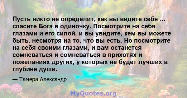 Пусть никто не определит, как вы видите себя ... спасите Бога в одиночку. Посмотрите на себя глазами и его силой, и вы увидите, кем вы можете быть, несмотря на то, что вы есть. Но посмотрите на себя своими глазами, и