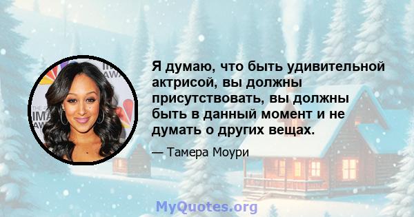 Я думаю, что быть удивительной актрисой, вы должны присутствовать, вы должны быть в данный момент и не думать о других вещах.